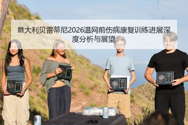 意大利贝雷蒂尼2026温网前伤病康复训练进展深度分析与展望